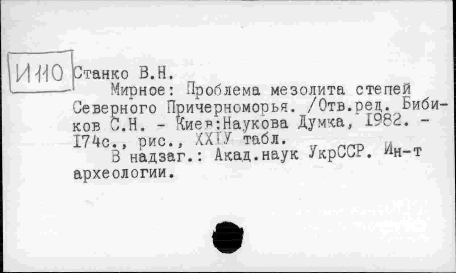 ﻿И 'M 0 ртанко В.Н.
------ Мирное: Проблема мезолита степей
Северного Причерноморья. ,/Отв.рец. Бибиков С.Н. - Чиє в-.Наукова Думка, 1982. -174с., рис., ХХГ.У табл.
В надзаг.: Акад.наук УкрСьР. ^н-т археологии.